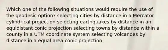 Which one of the following situations would require the use of the geodesic option? selecting cities by distance in a Mercator cylindrical projection selecting earthquakes by distance in an equidistant conic projection selecting towns by distance within a county in a UTM <a href='https://www.questionai.com/knowledge/k0mliGrrmM-coordinate-system' class='anchor-knowledge'>coordinate system</a> selecting volcanoes by distance in a equal area conic projection