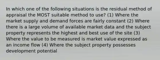 In which one of the following situations is the residual method of appraisal the MOST suitable method to use? (1) Where the market supply and demand forces are fairly constant (2) Where there is a large volume of available market data and the subject property represents the highest and best use of the site (3) Where the value to be measured is market value expressed as an income flow (4) Where the subject property possesses development potential