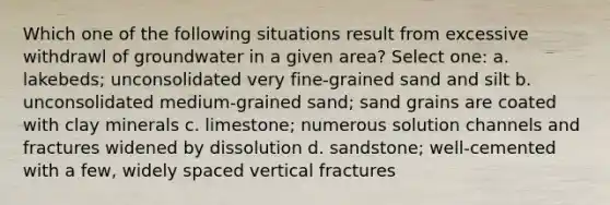 Which one of the following situations result from excessive withdrawl of groundwater in a given area? Select one: a. lakebeds; unconsolidated very fine-grained sand and silt b. unconsolidated medium-grained sand; sand grains are coated with clay minerals c. limestone; numerous solution channels and fractures widened by dissolution d. sandstone; well-cemented with a few, widely spaced vertical fractures