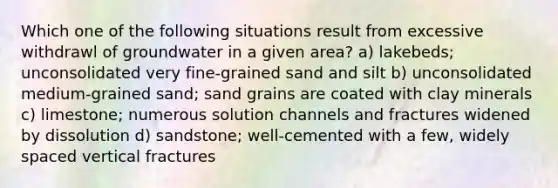 Which one of the following situations result from excessive withdrawl of groundwater in a given area? a) lakebeds; unconsolidated very fine-grained sand and silt b) unconsolidated medium-grained sand; sand grains are coated with clay minerals c) limestone; numerous solution channels and fractures widened by dissolution d) sandstone; well-cemented with a few, widely spaced vertical fractures