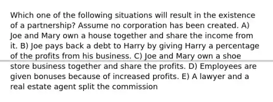 Which one of the following situations will result in the existence of a partnership? Assume no corporation has been created. A) Joe and Mary own a house together and share the income from it. B) Joe pays back a debt to Harry by giving Harry a percentage of the profits from his business. C) Joe and Mary own a shoe store business together and share the profits. D) Employees are given bonuses because of increased profits. E) A lawyer and a real estate agent split the commission