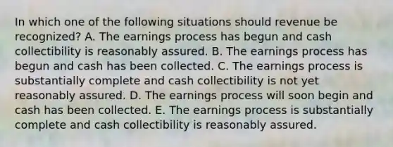 In which one of the following situations should revenue be recognized? A. The earnings process has begun and cash collectibility is reasonably assured. B. The earnings process has begun and cash has been collected. C. The earnings process is substantially complete and cash collectibility is not yet reasonably assured. D. The earnings process will soon begin and cash has been collected. E. The earnings process is substantially complete and cash collectibility is reasonably assured.