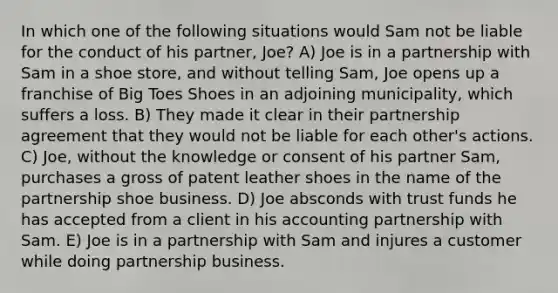 In which one of the following situations would Sam not be liable for the conduct of his partner, Joe? A) Joe is in a partnership with Sam in a shoe store, and without telling Sam, Joe opens up a franchise of Big Toes Shoes in an adjoining municipality, which suffers a loss. B) They made it clear in their partnership agreement that they would not be liable for each other's actions. C) Joe, without the knowledge or consent of his partner Sam, purchases a gross of patent leather shoes in the name of the partnership shoe business. D) Joe absconds with trust funds he has accepted from a client in his accounting partnership with Sam. E) Joe is in a partnership with Sam and injures a customer while doing partnership business.