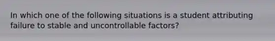 In which one of the following situations is a student attributing failure to stable and uncontrollable factors?