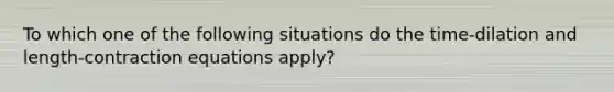 To which one of the following situations do the time-dilation and length-contraction equations apply?