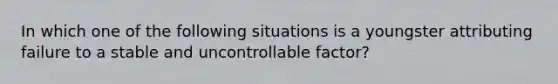 In which one of the following situations is a youngster attributing failure to a stable and uncontrollable factor?