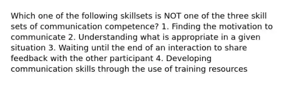 Which one of the following skillsets is NOT one of the three skill sets of communication competence? 1. Finding the motivation to communicate 2. Understanding what is appropriate in a given situation 3. Waiting until the end of an interaction to share feedback with the other participant 4. Developing communication skills through the use of training resources