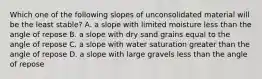 Which one of the following slopes of unconsolidated material will be the least stable? A. a slope with limited moisture less than the angle of repose B. a slope with dry sand grains equal to the angle of repose C. a slope with water saturation greater than the angle of repose D. a slope with large gravels less than the angle of repose