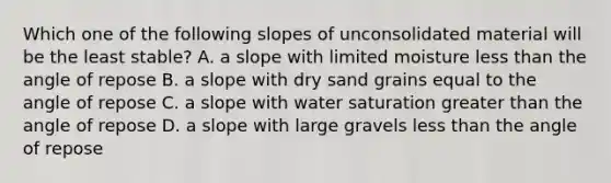 Which one of the following slopes of unconsolidated material will be the least stable? A. a slope with limited moisture less than the angle of repose B. a slope with dry sand grains equal to the angle of repose C. a slope with water saturation greater than the angle of repose D. a slope with large gravels less than the angle of repose