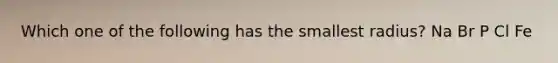 Which one of the following has the smallest radius? Na Br P Cl Fe