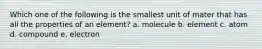 Which one of the following is the smallest unit of mater that has all the properties of an element? a. molecule b. element c. atom d. compound e. electron