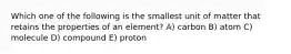 Which one of the following is the smallest unit of matter that retains the properties of an element? A) carbon B) atom C) molecule D) compound E) proton