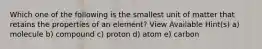 Which one of the following is the smallest unit of matter that retains the properties of an element? View Available Hint(s) a) molecule b) compound c) proton d) atom e) carbon