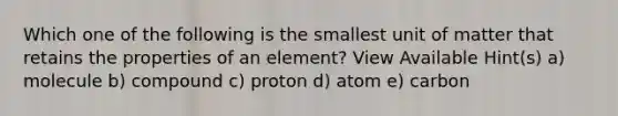 Which one of the following is the smallest unit of matter that retains the properties of an element? View Available Hint(s) a) molecule b) compound c) proton d) atom e) carbon