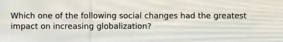 Which one of the following social changes had the greatest impact on increasing globalization?