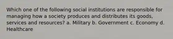 Which one of the following social institutions are responsible for managing how a society produces and distributes its goods, services and resources? a. Military b. Government c. Economy d. Healthcare