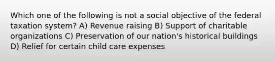 Which one of the following is not a social objective of the federal taxation system? A) Revenue raising B) Support of charitable organizations C) Preservation of our nation's historical buildings D) Relief for certain child care expenses