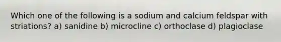 Which one of the following is a sodium and calcium feldspar with striations? a) sanidine b) microcline c) orthoclase d) plagioclase