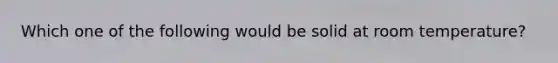 Which one of the following would be solid at room temperature?