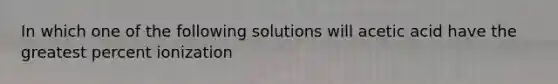 In which one of the following solutions will acetic acid have the greatest percent ionization