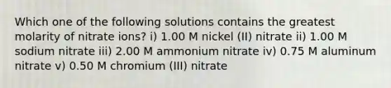 Which one of the following solutions contains the greatest molarity of nitrate ions? i) 1.00 M nickel (II) nitrate ii) 1.00 M sodium nitrate iii) 2.00 M ammonium nitrate iv) 0.75 M aluminum nitrate v) 0.50 M chromium (III) nitrate