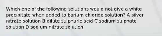 Which one of the following solutions would not give a white precipitate when added to barium chloride solution? A silver nitrate solution B dilute sulphuric acid C sodium sulphate solution D sodium nitrate solution