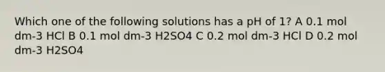 Which one of the following solutions has a pH of 1? A 0.1 mol dm-3 HCl B 0.1 mol dm-3 H2SO4 C 0.2 mol dm-3 HCl D 0.2 mol dm-3 H2SO4