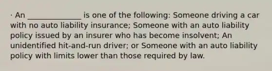 · An ______________ is one of the following: Someone driving a car with no auto liability insurance; Someone with an auto liability policy issued by an insurer who has become insolvent; An unidentified hit-and-run driver; or Someone with an auto liability policy with limits lower than those required by law.