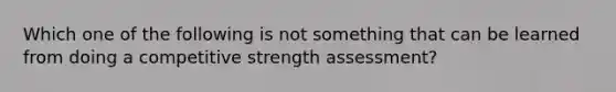 Which one of the following is not something that can be learned from doing a competitive strength assessment?