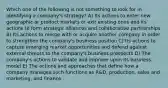 Which one of the following is not something to look for in identifying a company's strategy? A) Its actions to enter new geographic or product markets or exit existing ones and its actions to form strategic alliances and collaborative partnerships B) Its actions to merge with or acquire another company in order to strengthen the company's business position C) Its actions to capture emerging market opportunities and defend against external threats to the company's business prospects D) The company's actions to validate and improve upon its business model E) The actions and approaches that define how a company manages such functions as R&D, production, sales and marketing, and finance