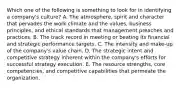 Which one of the following is something to look for in identifying a company's culture? A. The atmosphere, spirit and character that pervades the work climate and the values, business principles, and ethical standards that management preaches and practices. B. The track record in meeting or beating its financial and strategic performance targets. C. The intensity and make-up of the company's value chain. D. The strategic intent and competitive strategy inherent within the company's efforts for successful strategy execution. E. The resource strengths, core competencies, and competitive capabilities that permeate the organization.