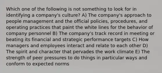 Which one of the following is not something to look for in identifying a company's culture? A) The company's approach to people management and the official policies, procedures, and operating practices that paint the white lines for the behavior of company personnel B) The company's track record in meeting or beating its financial and strategic performance targets C) How managers and employees interact and relate to each other D) The spirit and character that pervades the work climate E) The strength of peer pressures to do things in particular ways and conform to expected norms