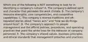 Which one of the following is NOT something to look for in identifying a company's culture? A. The company's defined spirit and character that pervades the work climate. B. The company's resource strengths, core competencies, and competitive capabilities. C. The company's revered traditions and oft-repeated stories about "heroic acts" and "how we do things around here". D. The company's approach to people management and the official policies, procedures, and operating practices that paint the white lines for the behavior of company personnel. E. The company's shared values, business principles, and ethical standards that management preaches and practices.