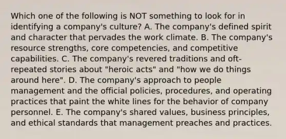 Which one of the following is NOT something to look for in identifying a company's culture? A. The company's defined spirit and character that pervades the work climate. B. The company's resource strengths, core competencies, and competitive capabilities. C. The company's revered traditions and oft-repeated stories about "heroic acts" and "how we do things around here". D. The company's approach to people management and the official policies, procedures, and operating practices that paint the white lines for the behavior of company personnel. E. The company's shared values, business principles, and ethical standards that management preaches and practices.