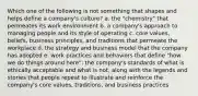 Which one of the following is not something that shapes and helps define a company's culture? a. the "chemistry" that permeates its work environment b. a company's approach to managing people and its style of operating c. core values, beliefs, business principles, and traditions that permeate the workplace d. the strategy and business model that the company has adopted e. work practices and behaviors that define "how we do things around here": the company's standards of what is ethically acceptable and what is not, along with the legends and stories that people repeat to illustrate and reinforce the company's core values, traditions, and business practices