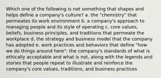 Which one of the following is not something that shapes and helps define a company's culture? a. the "chemistry" that permeates its work environment b. a company's approach to managing people and its style of operating c. core values, beliefs, business principles, and traditions that permeate the workplace d. the strategy and business model that the company has adopted e. work practices and behaviors that define "how we do things around here": the company's standards of what is ethically acceptable and what is not, along with the legends and stories that people repeat to illustrate and reinforce the company's core values, traditions, and business practices