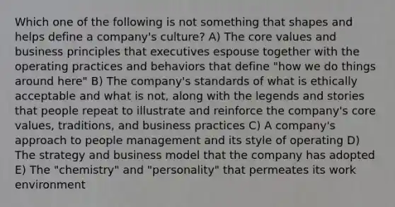 Which one of the following is not something that shapes and helps define a company's culture? A) The core values and business principles that executives espouse together with the operating practices and behaviors that define "how we do things around here" B) The company's standards of what is ethically acceptable and what is not, along with the legends and stories that people repeat to illustrate and reinforce the company's core values, traditions, and business practices C) A company's approach to people management and its style of operating D) The strategy and business model that the company has adopted E) The "chemistry" and "personality" that permeates its work environment