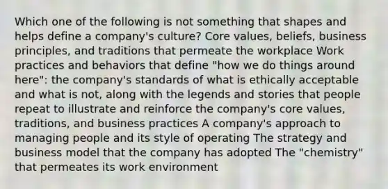 Which one of the following is not something that shapes and helps define a company's culture? Core values, beliefs, business principles, and traditions that permeate the workplace Work practices and behaviors that define "how we do things around here": the company's standards of what is ethically acceptable and what is not, along with the legends and stories that people repeat to illustrate and reinforce the company's core values, traditions, and business practices A company's approach to managing people and its style of operating The strategy and business model that the company has adopted The "chemistry" that permeates its work environment