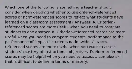 Which one of the following is something a teacher should consider when deciding whether to use criterion-referenced scores or norm-referenced scores to reflect what students have learned on a classroom assessment? Answers: A. Criterion-referenced scores are more useful when you need to compare students to one another. B. Criterion-referenced scores are more useful when you need to compare students' performance to the performance of "typical" students nationwide. C. Norm-referenced scores are more useful when you want to assess students' mastery of instructional objectives. D. Norm-referenced scores may be helpful when you need to assess a complex skill that is difficult to define in terms of mastery.