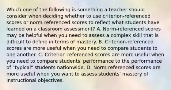 Which one of the following is something a teacher should consider when deciding whether to use criterion-referenced scores or norm-referenced scores to reflect what students have learned on a classroom assessment? A. Norm-referenced scores may be helpful when you need to assess a complex skill that is difficult to define in terms of mastery. B. Criterion-referenced scores are more useful when you need to compare students to one another. C. Criterion-referenced scores are more useful when you need to compare students' performance to the performance of "typical" students nationwide. D. Norm-referenced scores are more useful when you want to assess students' mastery of instructional objectives.