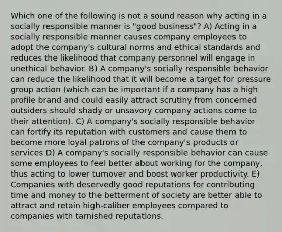 Which one of the following is not a sound reason why acting in a socially responsible manner is "good business"? A) Acting in a socially responsible manner causes company employees to adopt the company's cultural norms and ethical standards and reduces the likelihood that company personnel will engage in unethical behavior. B) A company's socially responsible behavior can reduce the likelihood that it will become a target for pressure group action (which can be important if a company has a high profile brand and could easily attract scrutiny from concerned outsiders should shady or unsavory company actions come to their attention). C) A company's socially responsible behavior can fortify its reputation with customers and cause them to become more loyal patrons of the company's products or services D) A company's socially responsible behavior can cause some employees to feel better about working for the company, thus acting to lower turnover and boost worker productivity. E) Companies with deservedly good reputations for contributing time and money to the betterment of society are better able to attract and retain high-caliber employees compared to companies with tarnished reputations.