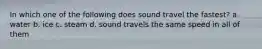 In which one of the following does sound travel the fastest? a. water b. ice c. steam d. sound travels the same speed in all of them