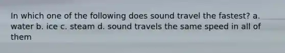 In which one of the following does sound travel the fastest? a. water b. ice c. steam d. sound travels the same speed in all of them