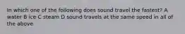 In which one of the following does sound travel the fastest? A water B ice C steam D sound travels at the same speed in all of the above