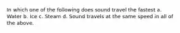 In which one of the following does sound travel the fastest a. Water b. Ice c. Steam d. Sound travels at the same speed in all of the above.