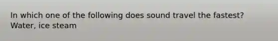 In which one of the following does sound travel the fastest? Water, ice steam