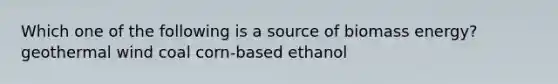 Which one of the following is a source of biomass energy? geothermal wind coal corn-based ethanol