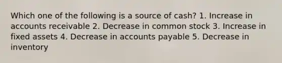 Which one of the following is a source of cash? 1. Increase in accounts receivable 2. Decrease in common stock 3. Increase in fixed assets 4. Decrease in accounts payable 5. Decrease in inventory