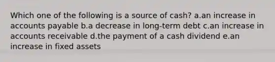 Which one of the following is a source of cash? a.an increase in accounts payable b.a decrease in long-term debt c.an increase in accounts receivable d.the payment of a cash dividend e.an increase in fixed assets