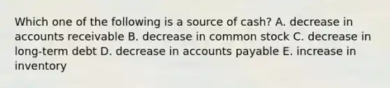 Which one of the following is a source of cash? A. decrease in accounts receivable B. decrease in common stock C. decrease in long-term debt D. decrease in accounts payable E. increase in inventory